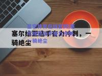 星空体育在线官网|塞尔维亚选手奋力冲刺，一骑绝尘