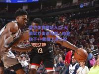 星空体育网站入口-火箭实力击退马刺，哈登砍下++荣耀上演三双